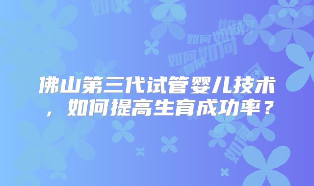 佛山第三代试管婴儿技术，如何提高生育成功率？