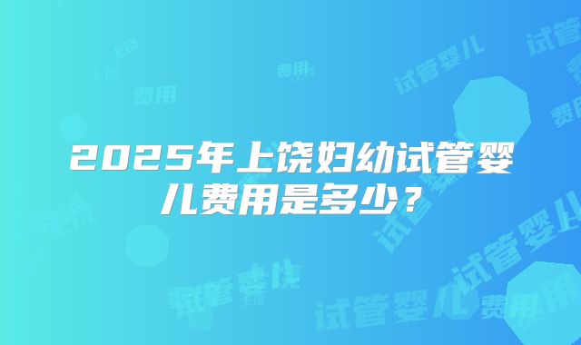 2025年上饶妇幼试管婴儿费用是多少?