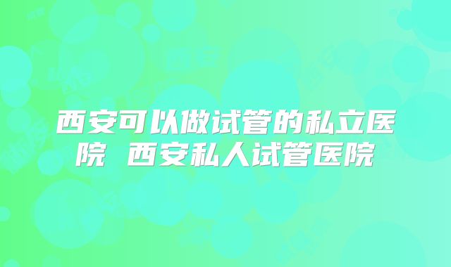 西安可以做试管的私立医院 西安私人试管医院