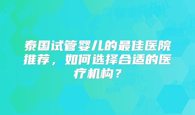 泰国试管婴儿的最佳医院推荐，如何选择合适的医疗机构？
