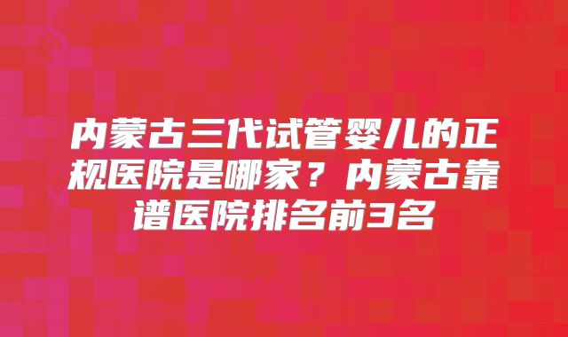 内蒙古三代试管婴儿的正规医院是哪家？内蒙古靠谱医院排名前3名