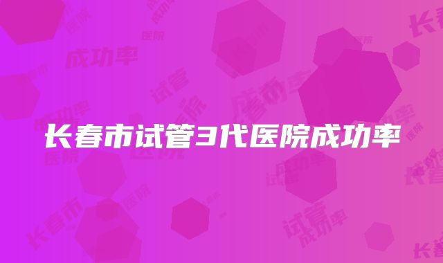 长春市试管3代医院成功率