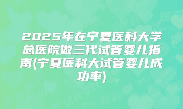2025年在宁夏医科大学总医院做三代试管婴儿指南(宁夏医科大试管婴儿成功率)