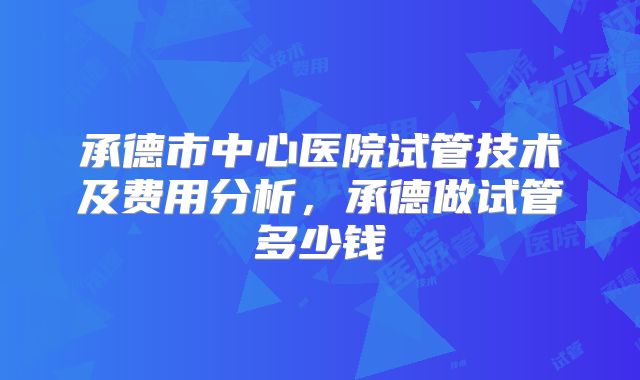 承德市中心医院试管技术及费用分析，承德做试管多少钱