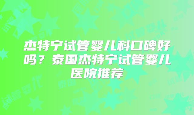 杰特宁试管婴儿科口碑好吗？泰国杰特宁试管婴儿医院推荐