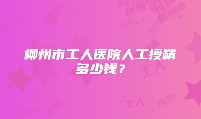 柳州市工人医院人工授精多少钱？