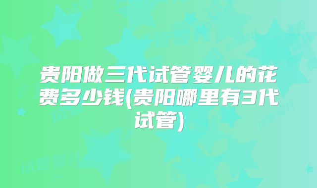 贵阳做三代试管婴儿的花费多少钱(贵阳哪里有3代试管)