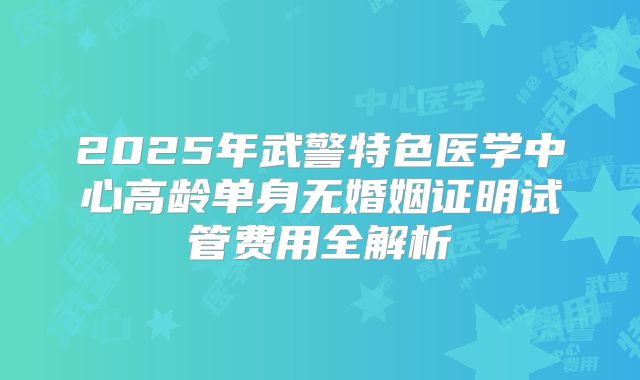 2025年武警特色医学中心高龄单身无婚姻证明试管费用全解析