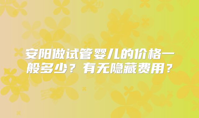 安阳做试管婴儿的价格一般多少？有无隐藏费用？