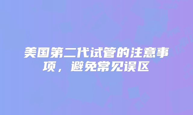 美国第二代试管的注意事项，避免常见误区