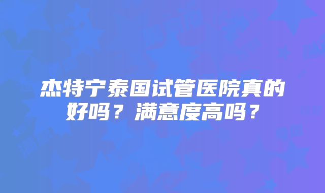 杰特宁泰国试管医院真的好吗？满意度高吗？