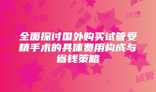 全面探讨国外购买试管受精手术的具体费用构成与省钱策略