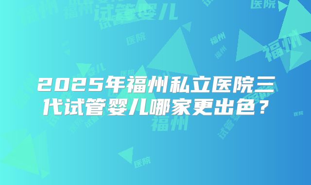 2025年福州私立医院三代试管婴儿哪家更出色？