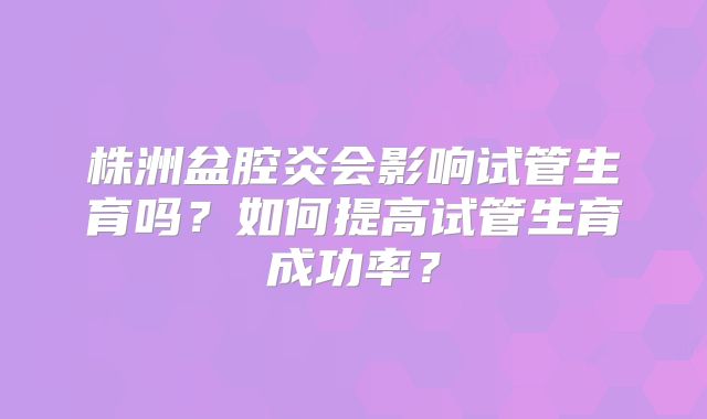 株洲盆腔炎会影响试管生育吗？如何提高试管生育成功率？