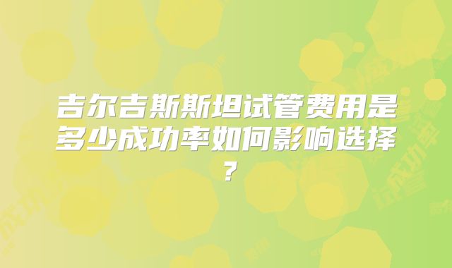 吉尔吉斯斯坦试管费用是多少成功率如何影响选择？