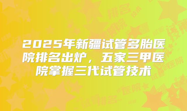 2025年新疆试管多胎医院排名出炉，五家三甲医院掌握三代试管技术
