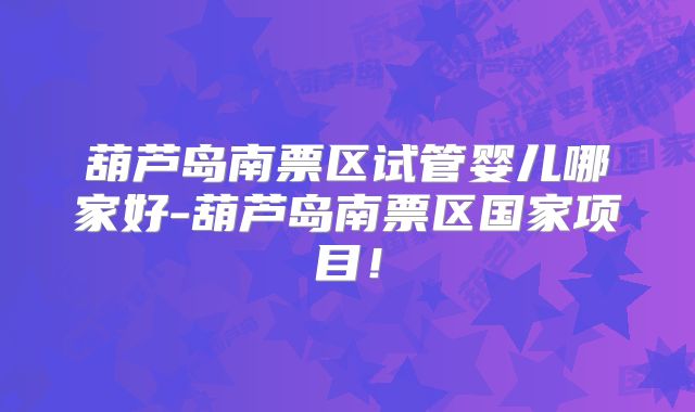 葫芦岛南票区试管婴儿哪家好-葫芦岛南票区国家项目！