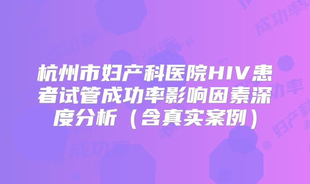 杭州市妇产科医院HIV患者试管成功率影响因素深度分析（含真实案例）