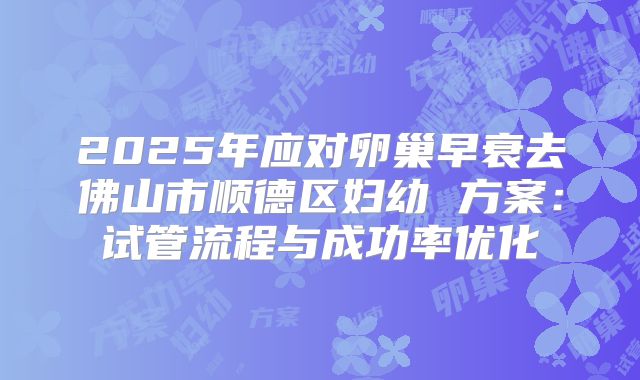 2025年应对卵巢早衰去佛山市顺德区妇幼 方案：试管流程与成功率优化