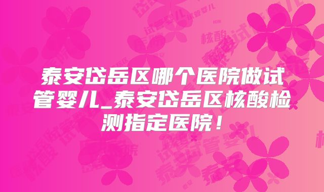 泰安岱岳区哪个医院做试管婴儿_泰安岱岳区核酸检测指定医院！