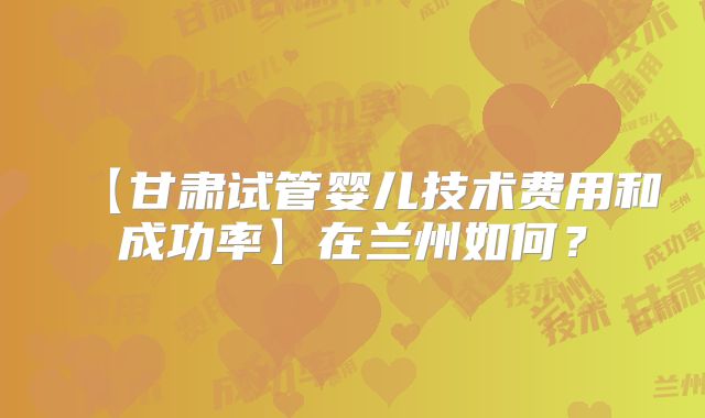 【甘肃试管婴儿技术费用和成功率】在兰州如何？