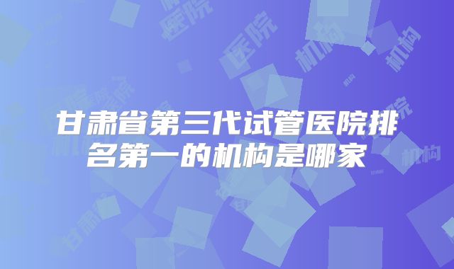甘肃省第三代试管医院排名第一的机构是哪家