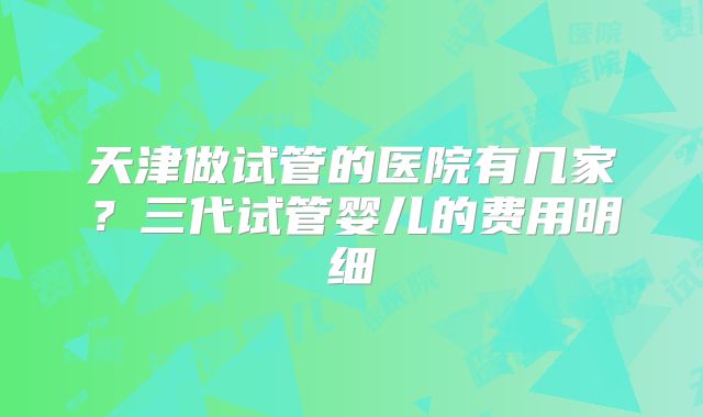 天津做试管的医院有几家？三代试管婴儿的费用明细