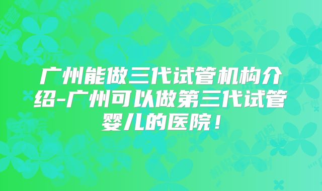 广州能做三代试管机构介绍-广州可以做第三代试管婴儿的医院！
