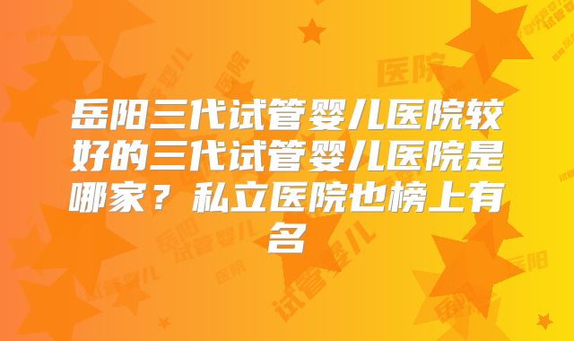 岳阳三代试管婴儿医院较好的三代试管婴儿医院是哪家？私立医院也榜上有名