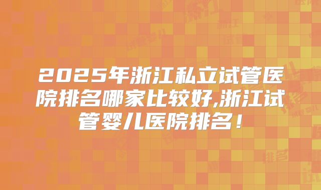 2025年浙江私立试管医院排名哪家比较好,浙江试管婴儿医院排名！