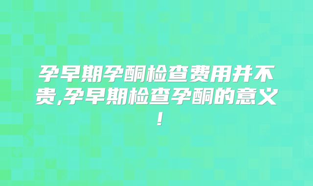孕早期孕酮检查费用并不贵,孕早期检查孕酮的意义!