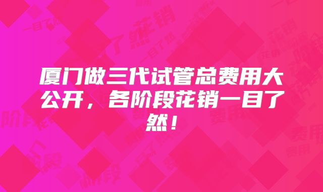厦门做三代试管总费用大公开,各阶段花销一目了然!