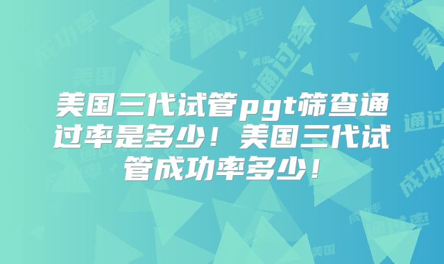 美国三代试管pgt筛查通过率是多少！美国三代试管成功率多少！