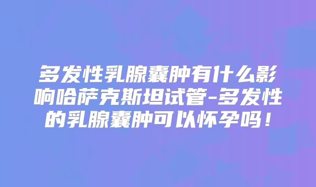 多发性乳腺囊肿有什么影响哈萨克斯坦试管-多发性的乳腺囊肿可以怀孕吗！