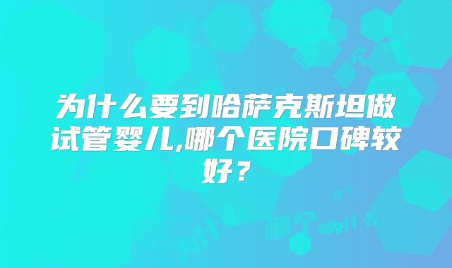 为什么要到哈萨克斯坦做试管婴儿,哪个医院口碑较好？