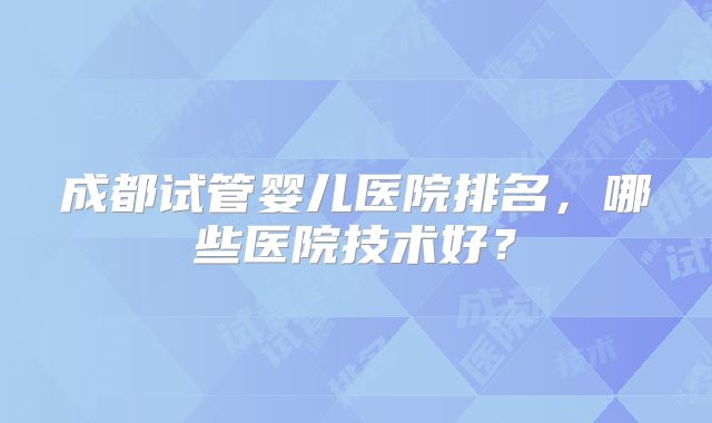 成都试管婴儿医院排名，哪些医院技术好？