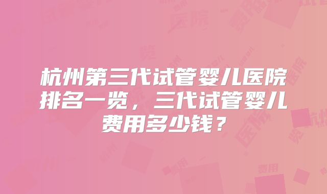 杭州第三代试管婴儿医院排名一览，三代试管婴儿费用多少钱？