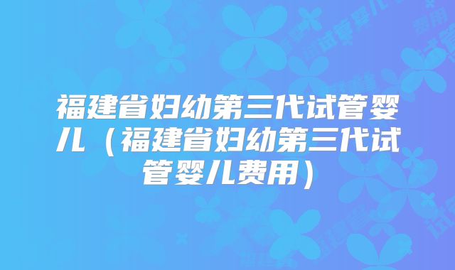 福建省妇幼第三代试管婴儿（福建省妇幼第三代试管婴儿费用）