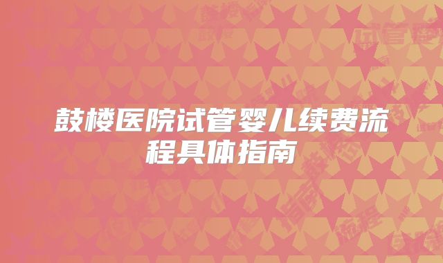 鼓楼医院试管婴儿续费流程具体指南