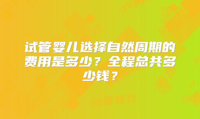 试管婴儿选择自然周期的费用是多少？全程总共多少钱？