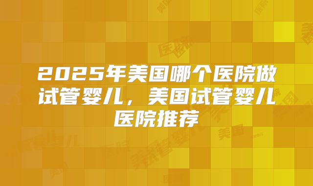 2025年美国哪个医院做试管婴儿，美国试管婴儿医院推荐