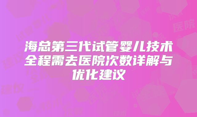 海总第三代试管婴儿技术全程需去医院次数详解与优化建议