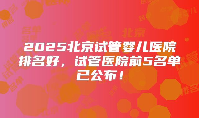 2025北京试管婴儿医院排名好，试管医院前5名单已公布！