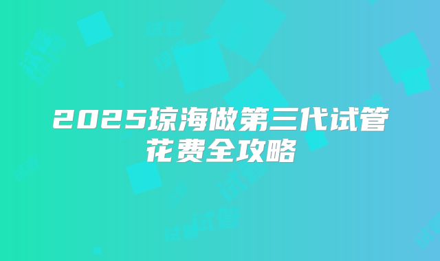 2025琼海做第三代试管花费全攻略