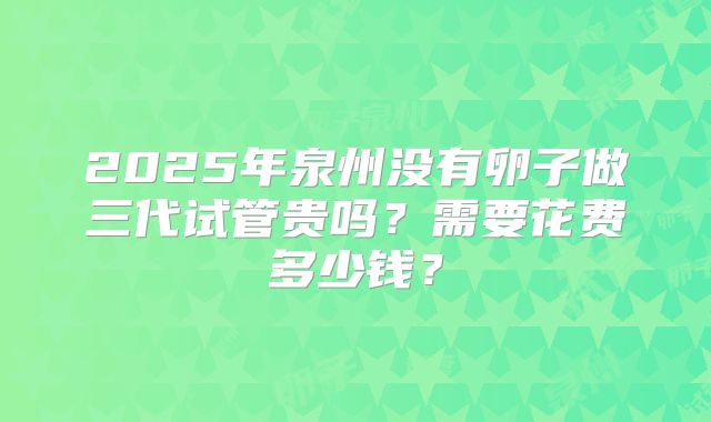 2025年泉州没有卵子做三代试管贵吗？需要花费多少钱？