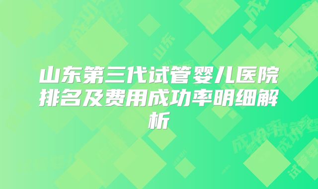 山东第三代试管婴儿医院排名及费用成功率明细解析