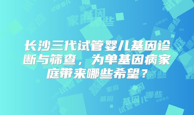 长沙三代试管婴儿基因诊断与筛查，为单基因病家庭带来哪些希望？