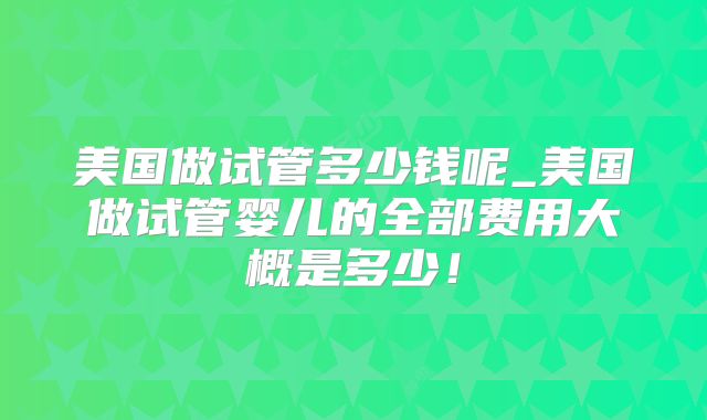 美国做试管多少钱呢_美国做试管婴儿的全部费用大概是多少！