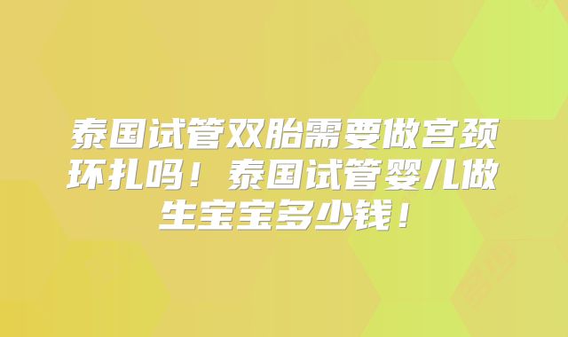 泰国试管双胎需要做宫颈环扎吗！泰国试管婴儿做生宝宝多少钱！