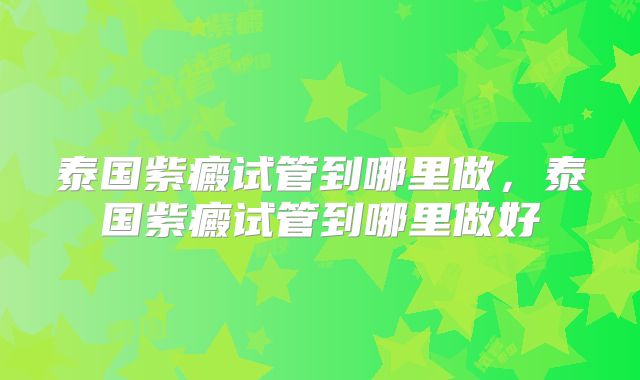 泰国紫癜试管到哪里做,泰国紫癜试管到哪里做好